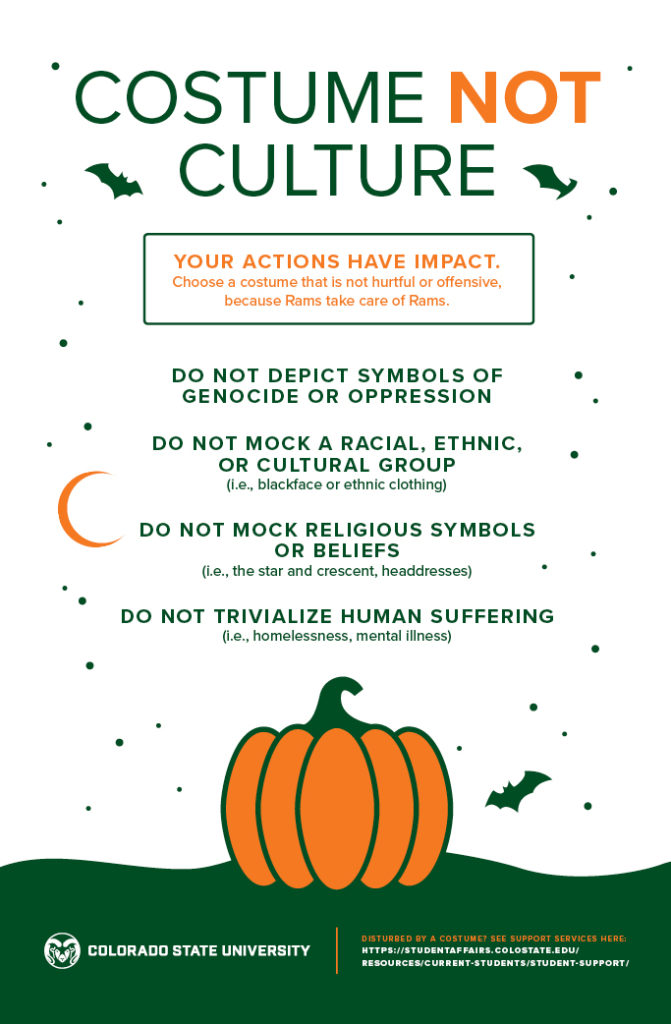 information about halloween costumes related to culture. Costume is not a culture. Actions have impact; choose a costum that is not offensive. Do not depeict symbols of genocide or oppression. do not mock a racial, ethinic or cultural group. do not mock religious symbols or beliefs. do not trivialize human suffering. 