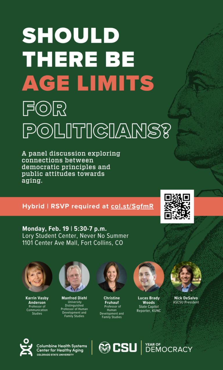 SHOULD THERE BE AGE LIMITS FOR POLITICIANS? A panel discussion exploring connections between democratic principles and public attitudes towards aging. Monday, Feb. 19 | 5:30-7 p.m. Lory Student Center, Never No Summer 1101 Center Ave Mall, Fort Collins, CO